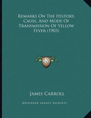 Remarks On The History, Cause, And Mode Of Transmission Of Yellow Fever (1903) by Carroll, James