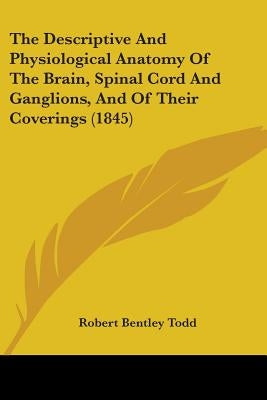 The Descriptive And Physiological Anatomy Of The Brain, Spinal Cord And Ganglions, And Of Their Coverings (1845) by Todd, Robert Bentley