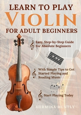 Learn to Play Violin For Adult Beginners: Easy Step-By-Step Guide For Absolute Beginners With Simple Tips To Get Started Playing The Violin And Readin by Huntly, Hermina