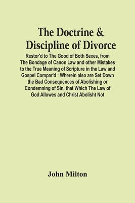 The Doctrine & Discipline Of Divorce: Restor'D To The Good Of Both Sexes, From The Bondage Of Canon Law And Other Mistakes To The True Meaning Of Scri by Milton, John