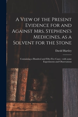 A View of the Present Evidence for and Against Mrs. Stephens's Medicines, as a Solvent for the Stone: Containing a Hundred and Fifty-five Cases: With by Hartley, David