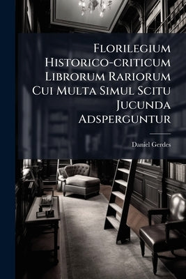 Florilegium Historico-criticum Librorum Rariorum Cui Multa Simul Scitu Jucunda Adsperguntur: Historiam Omnem Litterariam, Et Cumprimis Reformationis E by Gerdes, Daniel