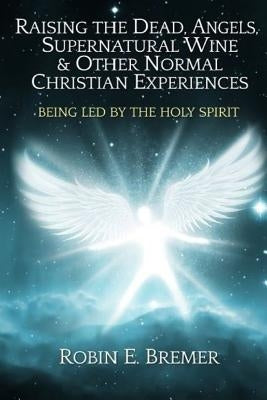 Raising the Dead, Angels, Supernatural Wine, & Other Normal Christian Experience: Being Led by the Holy Spirit by Bremer, Robin