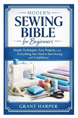 Modern Sewing Bible for Beginners: Simple Techniques, Easy Projects, and Everything You Need to Start Sewing with Confidence by Harper, Grant