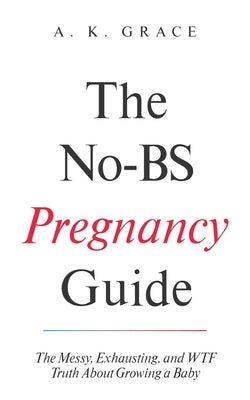 The No-BS Pregnancy Guide: The Messy, Exhausting, and WTF Truth About Growing a Baby A Real, Honest, and Funny Pregnancy Book for First-Time Moms by Grace, A. K.