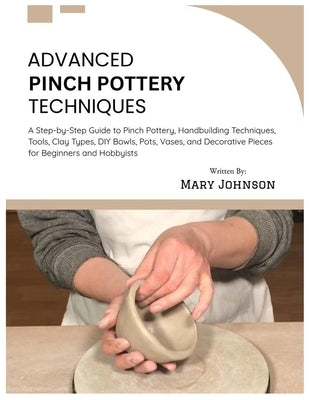 Advanced Pinch Pottery Techniques: A Step-by-Step Guide to Pinch Pottery, Handbuilding Techniques, Tools, Clay Types, DIY Bowls, Pots, Vases, and Deco by Johnson, Mary