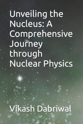 Unveiling the Nucleus: A Comprehensive Journey through Nuclear Physics by Dabriwal, Vikash