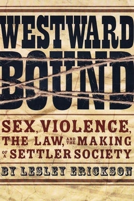 Westward Bound: Sex, Violence, the Law, and the Making of a Settler Society by Erickson, Lesley