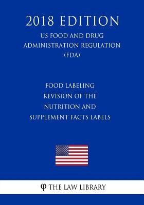 Food Labeling - Revision of the Nutrition and Supplement Facts Labels (US Food and Drug Administration Regulation) (FDA) (2018 Edition) by The Law Library