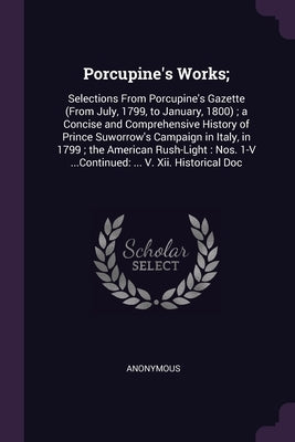 Porcupine's Works;: Selections From Porcupine's Gazette (From July, 1799, to January, 1800); a Concise and Comprehensive History of Prince by Anonymous