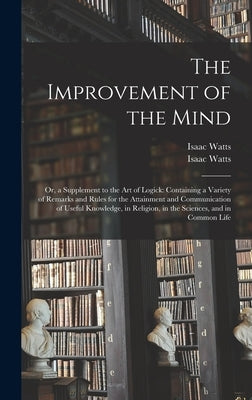 The Improvement of the Mind: or, a Supplement to the Art of Logick: Containing a Variety of Remarks and Rules for the Attainment and Communication by Watts, Isaac 1674-1748