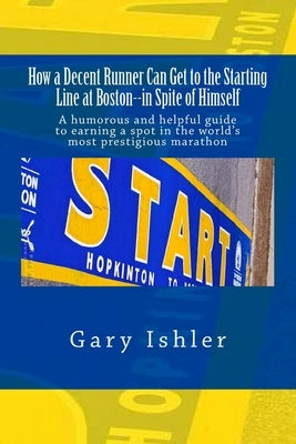 How a Decent Runner Can Get to the Starting Line at Boston--in Spite of Himself: A humorous and Helpful Guide to Qualifying for the Boston Marathon by Ishler, Gary