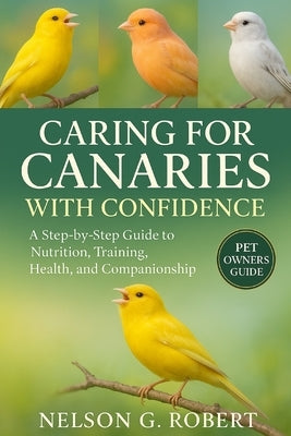 Caring for Canaries with Confidence: A Step-by-Step Guide to Nutrition, Training, Health, and Companionship by G. Robert, Nelson
