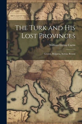 The Turk and His Lost Provinces: Greece, Bulgaria, Servia, Bosnia by Curtis, William Eleroy