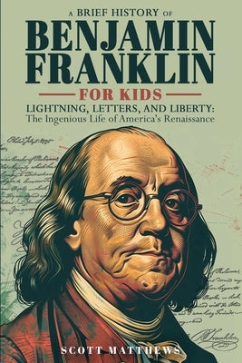 A Brief History of Ben Franklin for Kids - Lightning, Letters, and Liberty: The Ingenious Life of America's Renaissance Man by Matthews, Scott