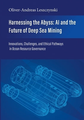 Harnessing the Abyss: AI and the Future of Deep Sea Mining: Innovations, Challenges, and Ethical Pathways in Ocean Resource Governance by Leszczynski, Oliver-Andreas