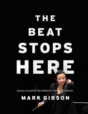 Beat Stops Here: Lessons on and Off the Podium for Today's Conductor by Gibson, Mark