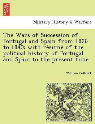The Wars of Succession of Portugal and Spain from 1826 to 1840: with résumé of the political history of Portugal and Spain to the present by Bollaert, William