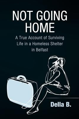 Not Going Home: A True Account of Surviving Life in a Homeless Shelter in Belfast by B, Della