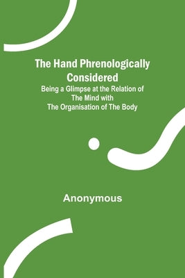 The Hand Phrenologically Considered; Being a Glimpse at the Relation of the Mind with the Organisation of the Body by Anonymous