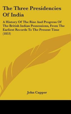 The Three Presidencies Of India: A History Of The Rise And Progress Of The British Indian Possessions, From The Earliest Records To The Present Time ( by Capper, John