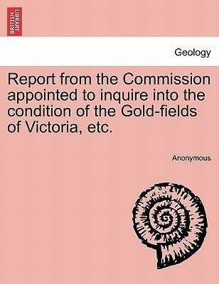Report from the Commission Appointed to Inquire Into the Condition of the Gold-Fields of Victoria, Etc. by Anonymous
