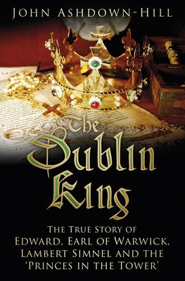 The Dublin King: The True Story of Edward, Earl of Warwick, Lambert Simnel and the 'Princes in the Tower' by Ashdown-Hill, John