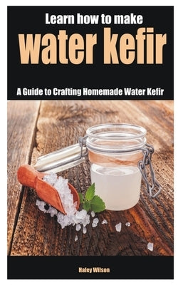Learn how to make water kefir: A Guide to Crafting Homemade Water Kefir by Wilson, Haley Wilson