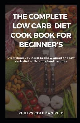 The Complete Low Carb Diet Cook Book for Beginner's: Everything you need to know about the low carb diet with free cook book recipes by Coleman Ph. D., Philips