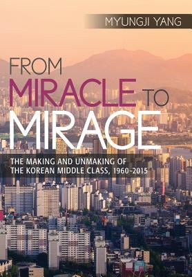 From Miracle to Mirage: The Making and Unmaking of the Korean Middle Class, 1960-2015 by Yang, Myungji