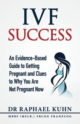 IVF Success: An Evidence-Based Guide to Getting Pregnant and Clues To Why You Are Not Pregnant Now by Kuhn, Raphael