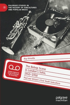 The Bebop Scene in London's Soho, 1945-1950: Post-War Britain's First Youth Subculture by Kinsella, Ray