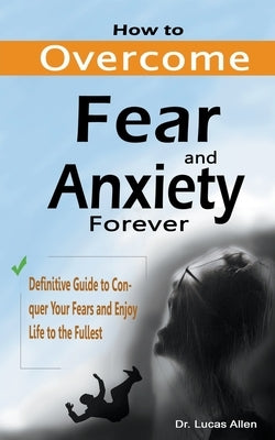 How to Overcome Fear and Anxiety Forever: Definitive Guide to Conquer Your Fears and Enjoy Life to the Fullest by Allen, Lucas