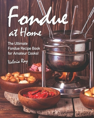 Fondue at Home: The Ultimate Fondue Recipe Book for Amateur Cooks! by Ray, Valeria