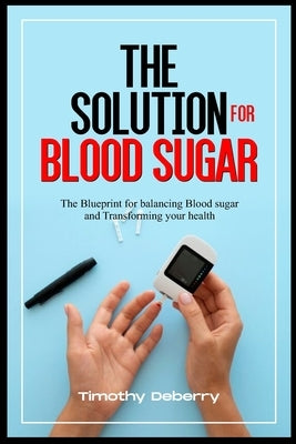 The Solution for Blood Sugar: The Blueprint for Balancing Blood Sugar and Transforming Your Health by Deberry, Timothy