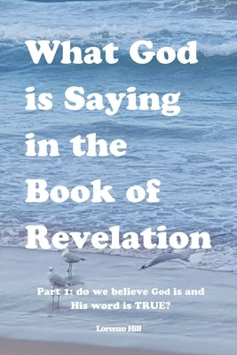 What God is Saying in the Book of Revelation: Part 1 Do We Believe God Is and His Word Is True? by Hill, Lorenzo