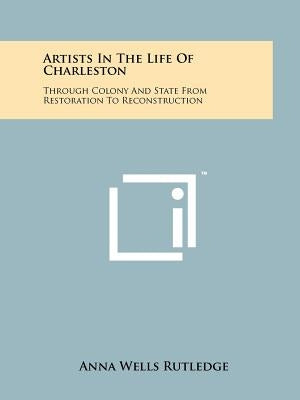 Artists In The Life Of Charleston: Through Colony And State From Restoration To Reconstruction by Rutledge, Anna Wells