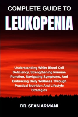 Complete Guide to Leukopenia: Understanding White Blood Cell Deficiency, Strengthening Immune Function, Navigating Symptoms, And Embracing Daily Welln by Armani, Sean