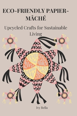 Eco-Friendly Papier-Mâché: Upcycled Crafts for Sustainable Living by Bella, Ivy