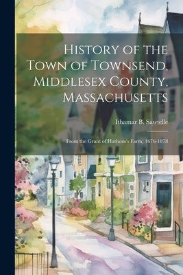 History of the Town of Townsend, Middlesex County, Massachusetts: From the Grant of Hathorn's Farm, 1676-1878 by Sawtelle, Ithamar B.