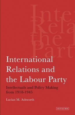 International Relations and the Labour Party: Intellectuals and Policy Making from 1918-1945 by Ashworth, Lucian