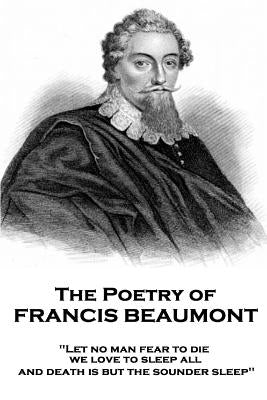 The Poetry of Francis Beaumont: "Let no man fear to die, we love to sleep all, and death is but the sounder sleep" by Beaumont, Francis