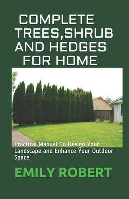 Complete Trees, Shrub and Hedges for Home: Practical Manual To Design Your Landscape and Enhance Your Outdoor Space by Robert, Emily