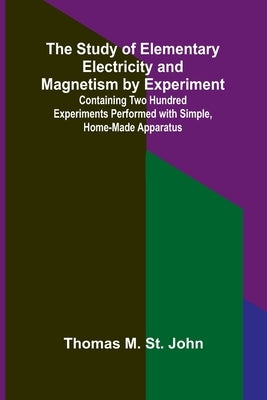 The Study of Elementary Electricity and Magnetism by Experiment;Containing Two Hundred Experiments Performed with Simple, Home-made Apparatus by M. St John, Thomas