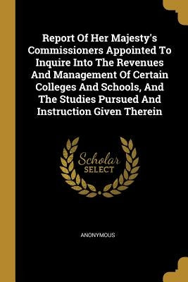 Report Of Her Majesty's Commissioners Appointed To Inquire Into The Revenues And Management Of Certain Colleges And Schools, And The Studies Pursued A by Anonymous