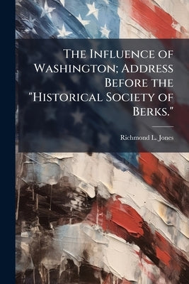 The Influence of Washington; Address Before the "Historical Society of Berks." by Jones, Richmond L. [From Old Catalog]