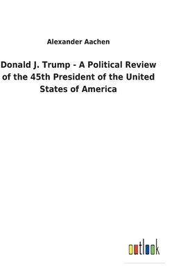 Donald J. Trump - A Political Review of the 45th President of the United States of America by Aachen, Alexander