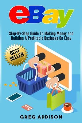 Ebay: Step-By-Step Guide To Making Money and Building A Profitable Business On Ebay by Addison, Greg