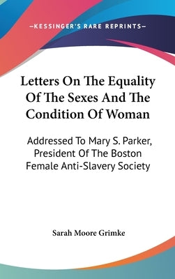 Letters On The Equality Of The Sexes And The Condition Of Woman: Addressed To Mary S. Parker, President Of The Boston Female Anti-Slavery Society by Grimke, Sarah Moore