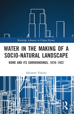 Water in the Making of a Socio-Natural Landscape: Rome and Its Surroundings, 1870-1922 by Valenti, Salvatore